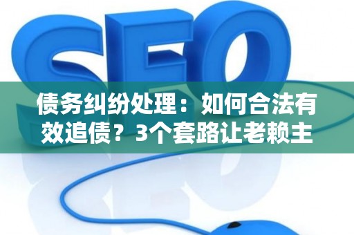 债务纠纷处理：如何合法有效追债？3个套路让老赖主动还钱！